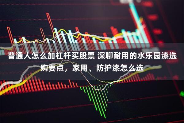 普通人怎么加杠杆买股票 深聊耐用的水乐园漆选购要点，家用、防护漆怎么选