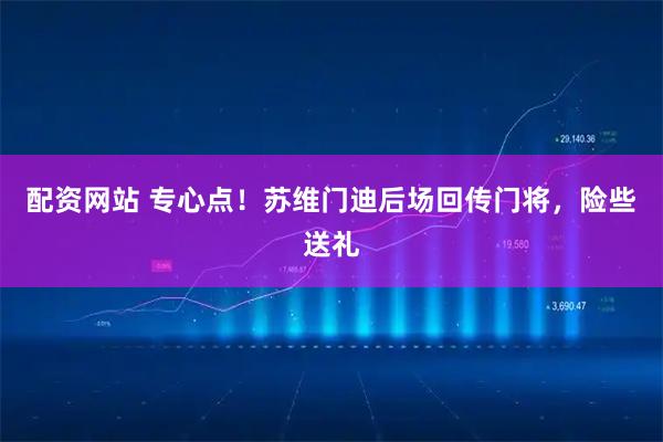 配资网站 专心点！苏维门迪后场回传门将，险些送礼