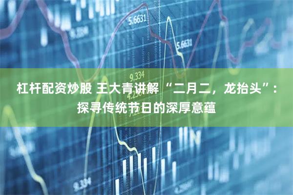 杠杆配资炒股 王大青讲解 “二月二，龙抬头”：探寻传统节日的深厚意蕴