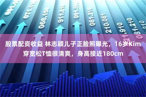 股票配资收益 林志颖儿子正脸照曝光，16岁Kim穿宽松T恤很清爽，身高接近180cm